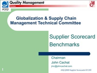 Globalization & Supply Chain Management Technical Committee  Chairman John Cachat [email_address] Supplier Scorecard Benchmarks 