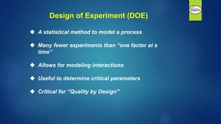 Design of Experiment (DOE)
 A statistical method to model a process
 Many fewer experiments than “one factor at a
time”
 Allows for modeling interactions
 Useful to determine critical parameters
 Critical for “Quality by Design”
 