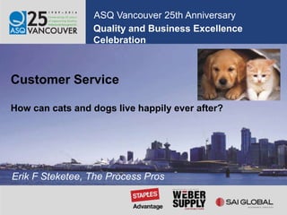 Quality and Business Excellence
Celebration
ASQ Vancouver 25th Anniversary
Customer Service
How can cats and dogs live happily ever after?
Erik F Steketee, The Process Pros
 