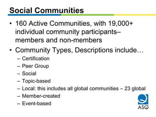 Social Communities 
• 160 Active Communities, with 19,000+ 
individual community participants– 
members and non-members 
• Community Types, Descriptions include… 
– Certification 
– Peer Group 
– Social 
– Topic-based 
– Local: this includes all global communities – 23 global 
– Member-created 
– Event-based 
 
