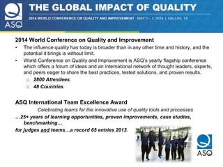 2014 World Conference on Quality and Improvement 
• The influence quality has today is broader than in any other time and history, and the 
potential it brings is without limit. 
• World Conference on Quality and Improvement is ASQ’s yearly flagship conference 
which offers a forum of ideas and an international network of thought leaders, experts, 
and peers eager to share the best practices, tested solutions, and proven results. 
o 2800 Attendees 
o 48 Countries 
ASQ International Team Excellence Award 
Celebrating teams for the innovative use of quality tools and processes 
…25+ years of learning opportunities, proven improvements, case studies, 
benchmarking… 
for judges and teams…a record 65 entries 2013. 
 