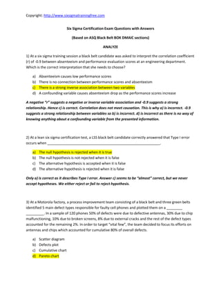 Copyright: http://www.sixsigmatrainingfree.com
Six Sigma Certification Exam Questions with Answers
(Based on ASQ Black Belt BOK DMAIC sections)
ANALYZE
1) At a six sigma training session a black belt candidate was asked to interpret the correlation coefficient
(r) of -0.9 between absenteeism and performance evaluation scores at an engineering department.
Which is the correct interpretation that she needs to choose?
a) Absenteeism causes low performance scores
b) There is no connection between performance scores and absenteeism
c) There is a strong inverse association between two variables
d) A confounding variable causes absenteeism drop as the performance scores increase
A egati e suggests a egati e o i e se a ia le asso iatio and -0.9 suggests a strong
relationship. Hence c) is correct. Correlation does not meet causation. This is why a) is incorrect. -0.9
suggests a strong relationship between variables so b) is incorrect. d) is incorrect as there is no way of
knowing anything about a confounding variable from the presented information.
2) At a lean six sigma certification test, a LSS black belt candidate correctly answered that Type I error
occurs when _________________________________________________________.
a) The null hypothesis is rejected when it is true
b) The null hypothesis is not rejected when it is false
c) The alternative hypothesis is accepted when it is false
d) The alternative hypothesis is rejected when it is false
O ly a) is o e t as it des i es Type I e o . A s e ) see s to e al ost o e t, ut e e e
accept hypotheses. We either reject or fail to reject hypothesis.
3) At a Motorola factory, a process improvement team consisting of a black belt and three green belts
identified 5 main defect types responsible for faulty cell phones and plotted them on a ________
_________. In a sample of 120 phones 50% of defects were due to defective antennas, 30% due to chip
malfunctioning, 10% due to broken screens, 8% due to external cracks and the rest of the defect types
accounted for the remaining 2%. I order to target ital fe , the team decided to focus its efforts on
antennas and chips which accounted for cumulative 80% of overall defects.
a) Scatter diagram
b) Defects plot
c) Cumulative chart
d) Pareto chart
 