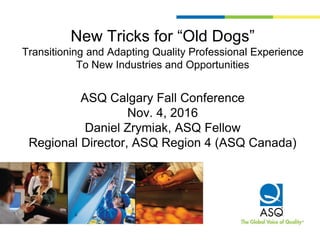 New Tricks for “Old Dogs”
Transitioning and Adapting Quality Professional Experience
To New Industries and Opportunities
ASQ Calgary Fall Conference
Nov. 4, 2016
Daniel Zrymiak, ASQ Fellow
Regional Director, ASQ Region 4 (ASQ Canada)
 