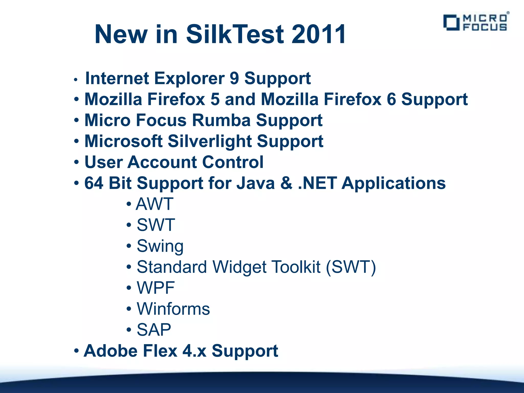 New in SilkTest 2011
• Internet Explorer 9 Support
• Mozilla Firefox 5 and Mozilla Firefox 6 Support
• Micro Focus Rumba Support
• Microsoft Silverlight Support
• User Account Control
• 64 Bit Support for Java & .NET Applications
       • AWT
       • SWT
       • Swing
       • Standard Widget Toolkit (SWT)
       • WPF
       • Winforms
       • SAP
• Adobe Flex 4.x Support
 