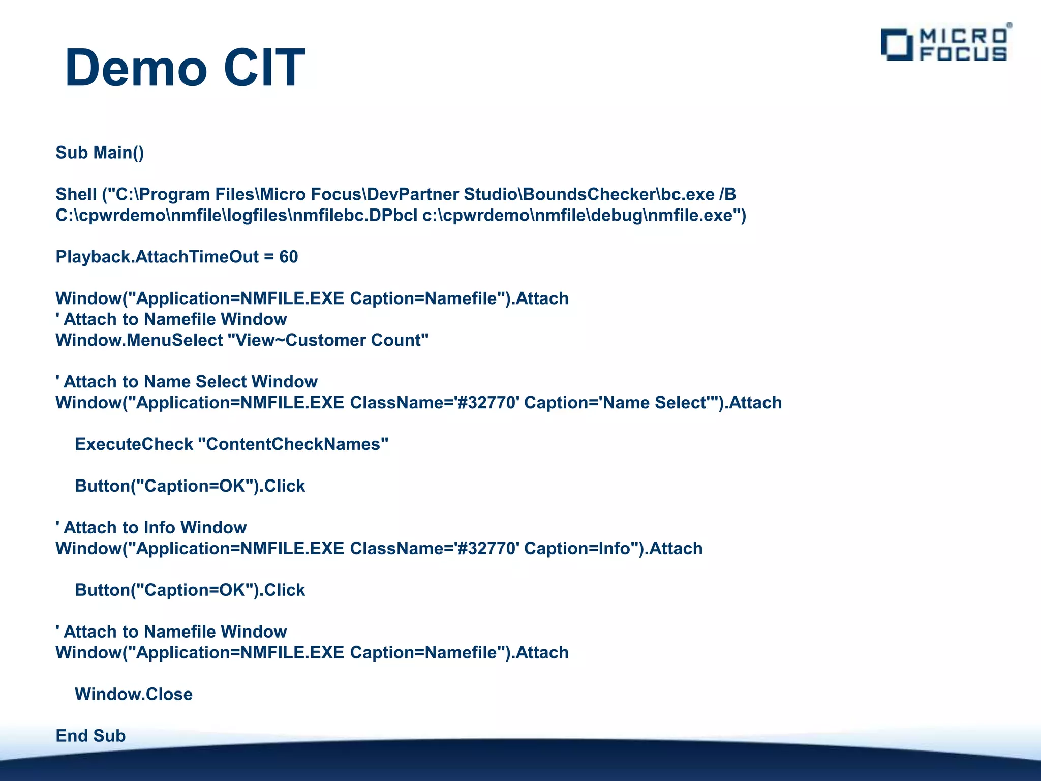 Demo CIT
Sub Main()

Shell ("C:Program FilesMicro FocusDevPartner StudioBoundsCheckerbc.exe /B
C:cpwrdemonmfilelogfilesnmfilebc.DPbcl c:cpwrdemonmfiledebugnmfile.exe")

Playback.AttachTimeOut = 60

Window("Application=NMFILE.EXE Caption=Namefile").Attach
' Attach to Namefile Window
Window.MenuSelect "View~Customer Count"

' Attach to Name Select Window
Window("Application=NMFILE.EXE ClassName='#32770' Caption='Name Select'").Attach

  ExecuteCheck "ContentCheckNames"

  Button("Caption=OK").Click

' Attach to Info Window
Window("Application=NMFILE.EXE ClassName='#32770' Caption=Info").Attach

  Button("Caption=OK").Click

' Attach to Namefile Window
Window("Application=NMFILE.EXE Caption=Namefile").Attach

  Window.Close

End Sub
 