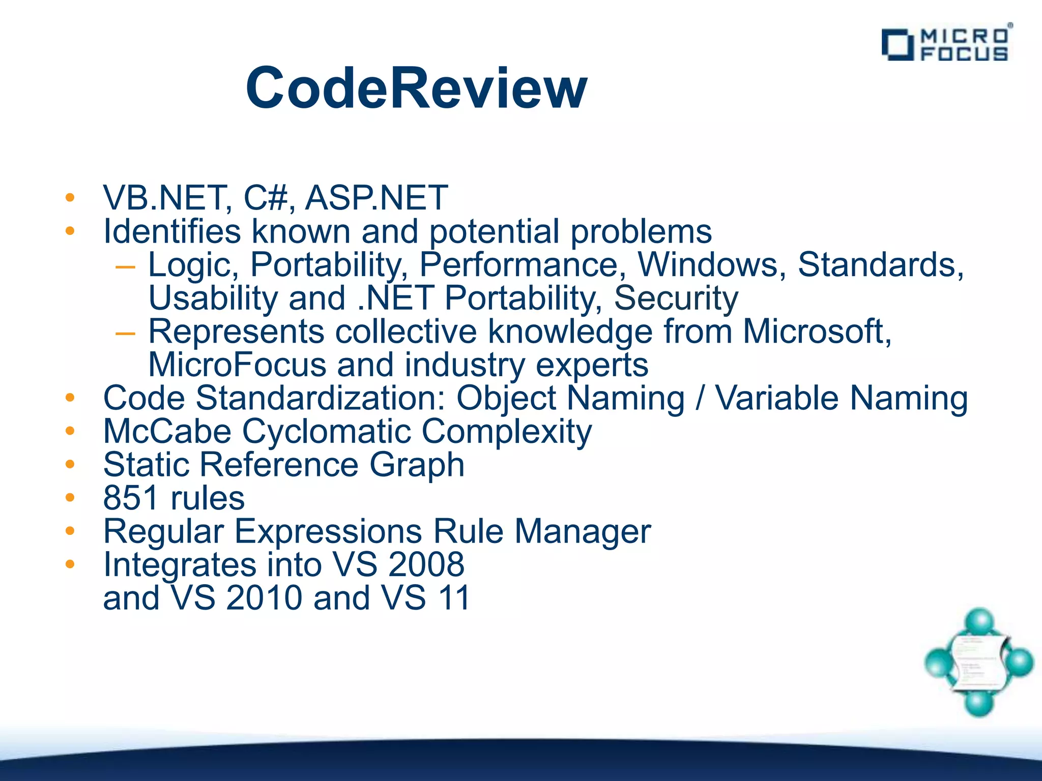 CodeReview
• VB.NET, C#, ASP.NET
• Identifies known and potential problems
   – Logic, Portability, Performance, Windows, Standards,
     Usability and .NET Portability, Security
   – Represents collective knowledge from Microsoft,
     MicroFocus and industry experts
• Code Standardization: Object Naming / Variable Naming
• McCabe Cyclomatic Complexity
• Static Reference Graph
• 851 rules
• Regular Expressions Rule Manager
• Integrates into VS 2008
  and VS 2010 and VS 11
 
