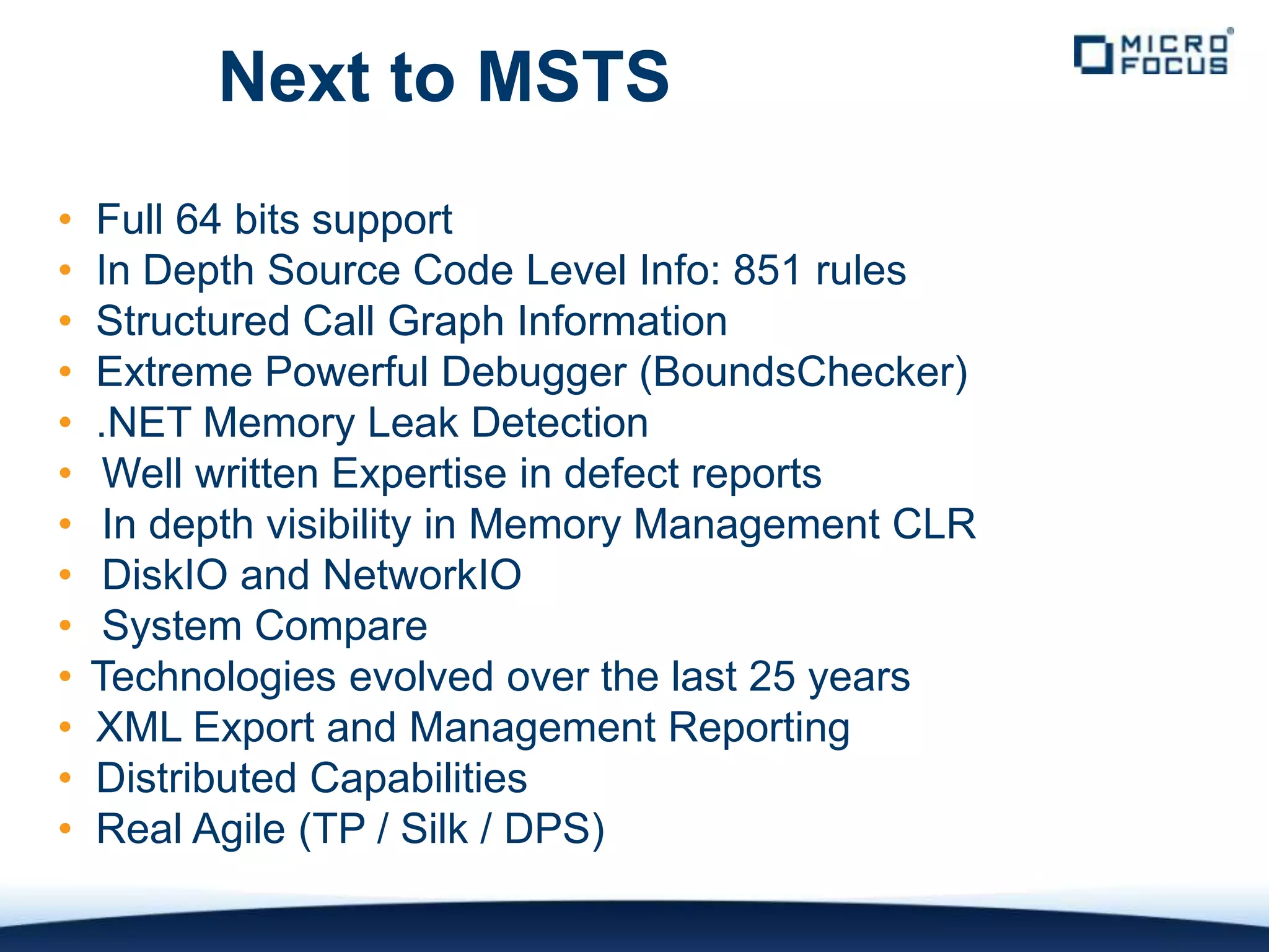 Next to MSTS
•   Full 64 bits support
•   In Depth Source Code Level Info: 851 rules
•   Structured Call Graph Information
•   Extreme Powerful Debugger (BoundsChecker)
•   .NET Memory Leak Detection
•    Well written Expertise in defect reports
•    In depth visibility in Memory Management CLR
•    DiskIO and NetworkIO
•    System Compare
•   Technologies evolved over the last 25 years
•   XML Export and Management Reporting
•   Distributed Capabilities
•   Real Agile (TP / Silk / DPS)
 