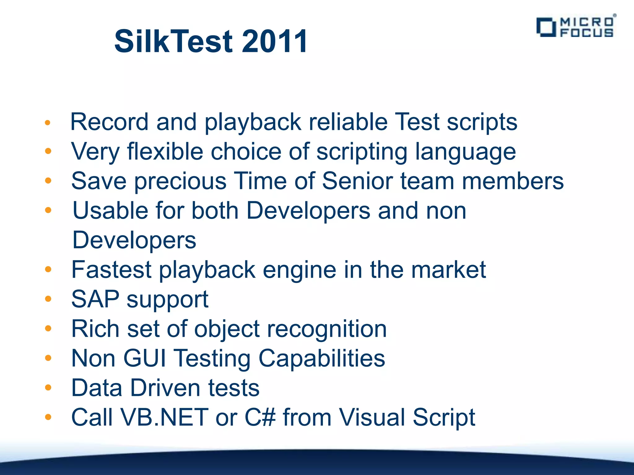 SilkTest 2011

• Record and playback reliable Test scripts
• Very flexible choice of scripting language
• Save precious Time of Senior team members
• Usable for both Developers and non
  Developers
• Fastest playback engine in the market
• SAP support
• Rich set of object recognition
• Non GUI Testing Capabilities
• Data Driven tests
• Call VB.NET or C# from Visual Script
 