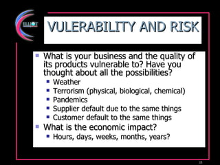 VULERABILITY AND RISK What is your business and the quality of its products vulnerable to? Have you thought about all the possibilities? Weather  Terrorism (physical, biological, chemical) Pandemics Supplier default due to the same things Customer default to the same things What is the economic impact? Hours, days, weeks, months, years? 