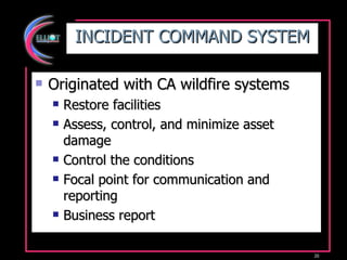 INCIDENT COMMAND SYSTEM Originated with CA wildfire systems Restore facilities Assess, control, and minimize asset damage Control the conditions Focal point for communication and reporting Business report 