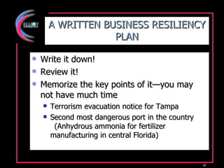 A WRITTEN BUSINESS RESILIENCY PLAN Write it down! Review it! Memorize the key points of it—you may not have much time Terrorism evacuation notice for Tampa Second most dangerous port in the country (Anhydrous ammonia for fertilizer manufacturing in central Florida) 