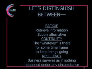 LET’S DISTINGUISH BETWEEN--- BACKUP Retrieve information Supply alternative CONTINUITY The “whatever” is there for some time frame to keep things going RESILIENCY Business survives as if nothing happened under any circumstance 