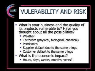 VULERABILITY AND RISK What is your business and the quality of its products vulnerable to? Have you thought about all the possibilities? Weather  Terrorism (physical, biological, chemical) Pandemics Supplier default due to the same things Customer default to the same things What is the economic impact? Hours, days, weeks, months, years? 
