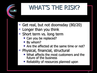 WHAT’S THE RISK? Get real, but not doomsday (80/20) Longer than you think Short term vs. long term Can you be replaced?  By whom? Are the affected at the same time or not? Physical, financial, structural What affects the most customers and the future of the business Reliability of resources planned upon 