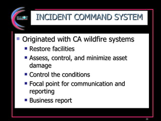 INCIDENT COMMAND SYSTEM Originated with CA wildfire systems Restore facilities Assess, control, and minimize asset damage Control the conditions Focal point for communication and reporting Business report 