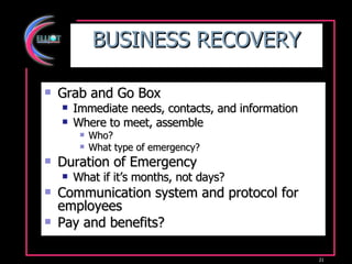 BUSINESS RECOVERY Grab and Go Box Immediate needs, contacts, and information Where to meet, assemble Who? What type of emergency? Duration of Emergency What if it’s months, not days? Communication system and protocol for employees Pay and benefits? 