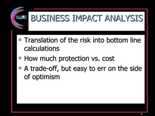 BUSINESS IMPACT ANALYSIS Translation of the risk into bottom line calculations How much protection vs. cost A trade-off, but easy to err on the side of optimism 