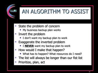 AN ALGORITHM TO ASSIST State the problem of concern My business backup plan works Invert the problem I don’t want my backup plan to work Exaggerate the inverted problem I  NEVER  want my backup plan to work How would I make that happen? What has to happen? What resources do I need? The list will always be longer than our fist list Prioritize, plan, act 