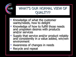 WHAT’S OUR NORMAL VIEW OF QUALITY? Knowledge of what the customer wants/needs, how to delight Knowledge of how to fulfill those needs  and unspoken desires with products and/or services Supply that service and/or product reliably and consistently in a value added, win/win environment Awareness of changes in needs Recycle and repeat 