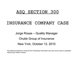ASQ SECTION 300

INSURANCE COMPANY CASE

            Jorge Rosas – Quality Manager
                 Chubb Group of Insurance
               New York, October 12, 2010

All material presented is Chubb & Son Proprietary information and may not be used or replicated
without prior written consent.
 