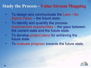 Study the Process -  Value Stream Mapping   To design and communicate the  Lean / Six Sigma Vision  – the future state .   To identify and quantify the process  improvement opportunities –  the gaps   between the current state and the future state. To develop   project plans  for achieving the future state. To   evaluate progress  towards the future state.  