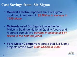 Cost Savings from  Six Sigma General Electric  reported that Six Sigma produced in excess of  $2 Billion in savings in 1999 alone. Motorola  used Six Sigma to win the first Malcolm Baldrige National Quality Award and  reported cumulative  savings in excess of $14 Billion in the first ten years. Ford Motor Company  reported that Six Sigma projects saved over  $385 Million in 2002. 