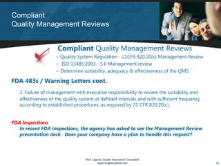 Compliant
Quality Management Reviews


                     Compliant Quality Management Reviews
                    ~ Quality System Regulation - 21CFR 820.20(c) Management Review
                    ~ ISO 13485:2003 - 5.6 Management review
                    ~ Determine suitability, adequacy & effectiveness of the QMS

FDA 483s / Warning Letters cont.
   2. Failure of management with executive responsibility to review the suitability and
   effectiveness of the quality system at defined intervals and with sufficient frequency
   according to established procedures, as required by 21 CFR 820.20(c).


FDA Inspections
   In recent FDA inspections, the agency has asked to see the Management Review
   presentation deck. Does your company have a plan to handle this request?



                                  Rich Laguna, Quality Assurance Consultant
                                          (lagunar@sbcglobal.net)                           10
 