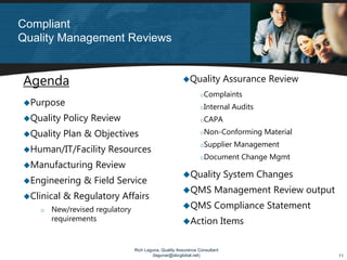 Compliant
Quality Management Reviews


Agenda                                                      Quality Assurance Review
                                                                 oComplaints
  Purpose                                                        oInternal   Audits
  Quality Policy Review                                          oCAPA

  Quality Plan & Objectives                                      oNon-Conforming      Material
                                                                 oSupplier   Management
  Human/IT/Facility Resources
                                                                 oDocument     Change Mgmt
  Manufacturing Review
                                                            Quality System Changes
  Engineering & Field Service
                                                            QMS Management Review output
  Clinical & Regulatory Affairs
    o   New/revised regulatory                              QMS Compliance Statement
        requirements                                        Action Items

                                 Rich Laguna, Quality Assurance Consultant
                                         (lagunar@sbcglobal.net)                                 11
 