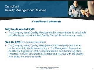 Compliant
Quality Management Reviews


                          Compliance Statements

Fully Implemented QMS
•   The [company name] Quality Management System continues to be suitable
    and effective with the identified Quality Plan, goals, and resource needs.

Start-Up QMS (pre-commercialization)
• The [company name] Quality Management System (QMS) continues to
   evolve into a fully implemented system. The Management Review has
   identified sub-processes status, implementation, and monitoring plans.
   Therefore, the QMS is found to be suitable and effective with the Quality
   Plan, goals, and resource needs.



                              Rich Laguna, Quality Assurance Consultant
                                      (lagunar@sbcglobal.net)                    13
 
