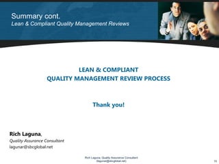 Summary cont.
Lean & Compliant Quality Management Reviews




                            LEAN & COMPLIANT
                   QUALITY MANAGEMENT REVIEW PROCESS



                                     Thank you!



Rich Laguna,
Quality Assurance Consultant
lagunar@sbcglobal.net

                               Rich Laguna, Quality Assurance Consultant
                                       (lagunar@sbcglobal.net)             15
 