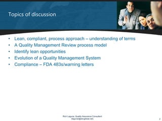 Topics of discussion



•   Lean, compliant, process approach – understanding of terms
•   A Quality Management Review process model
•   Identify lean opportunities
•   Evolution of a Quality Management System
•   Compliance – FDA 483s/warning letters




                           Rich Laguna, Quality Assurance Consultant
                                   (lagunar@sbcglobal.net)             2
 