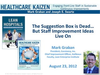 The	
  Sugges)on	
  Box	
  is	
  Dead…	
  
                                                                        But	
  Staﬀ	
  Improvement	
  Ideas	
  
                                                                                        Live	
  On	
  
                                                                                           	
  
                                                                                                                 Mark	
  Graban	
  
                                                                                                                  President,	
  Constancy,	
  Inc.	
  
                                                                                                         Chief	
  Improvement	
  Oﬃcer,	
  KaiNexus	
  
                                                                                                           Faculty,	
  Lean	
  Enterprise	
  Ins)tute	
  

                                                                                                                        	
  
                                                                                                              August	
  23,	
  2012	
  
©	
  2012	
  Mark	
  Graban	
  and/or	
  Joseph	
  E.	
  Swartz.	
  All	
  Rights	
  Reserved.	
  	
  
 