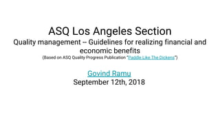 ASQ Los Angeles Section
Quality management -- Guidelines for realizing financial and
economic benefits
(Based on ASQ Quality Progress Publication “Paddle Like The Dickens”)
Govind Ramu
September 12th, 2018
 