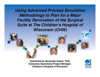 Using Advanced Process Simulation
  Methodology to Plan for a Major
 Facility Renovation of the Surgical
 Suite at The Children’s Hospital of
          Wisconsin (CHW)




        Submitted by Alexander Kolker, PhD,
       Outcomes Operations Project Manager,
          Children’s Hospital of Wisconsin
 