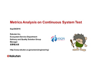 Metrics  Analysis  on  Continuous  System  Test
Sep/28/2016
Rakuten Inc.
Ecosystem  Service  Department
Delivery  and  Quality  Solution  Group
Manager
荻野恒太郎
http://corp.rakuten.co.jp/careers/engineering/
 