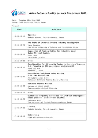- 1 -
Asian Software Quality Network Conference 2019
Date: Tuesday 10th Sep,2019
Venue: Toyo University, Tokyo, Japan
Program：
Time Contents
13:00-13:15
Opening
Makoto Nonaka， Toyo University， Japan
13:15-13:45
The Trend of China's Software Industry Development
Yang Genxing
East China University of Science and Technology, China
13:45-14:15
Suggestion of Testing Method for Industrial Level
Cyber-Physical System
Sunil Chon
ThinkforBL , Korea
14:15-14:30 Break
14:30-15:00
Consideration for SW quality Factor in the era of industry
4.0（ Focusing on CPS operational environment）
Yong Gyu Kim
Apexsoft , Korea
15:00-15:30
Quantifying Confidence Using Metrics
– an IV&V Perspective
Amiruddin Jaafar Sidek
Malaysian Software Testing Board , Malaysia
15:30-16:00
Software Process Metrics
Halizawati MOHD HALID
Custommedia Sdn Bhd, Malaysia
16:00-16:15 Break
16:15-16:45
Guidelines of Quality Assurance for Artificial-Intelligence-
based products and services（ QA4AI）
Yasuharu Nishi
The university of Electro-Communications, Japan
16:45-17:00
Closing
Makoto Nonaka， Toyo University， Japan
17:10-18:15
Networking
talks with drinks and snacks
 