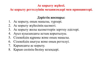 Ас қорыту жүйесі.
Ас қорыту реттелуінің механизмдері мен принциптері.
Дәрістің жоспары:
1. Ас қорыту, оның маңызы, түрлері.
2. Ас қорыту жүйесінің қызметі.
3. Ас қорыту жолы қызметтерін зерттеу әдістері.
4. Ауыз қуысындағы астың қорытылуы.
5. Сілекейдің құрамы және оның маңызы.
6. Сілекейдің шығуы және оның реттелуі.
7. Қарындағы ас қорыту.
8. Қарын сөлінің бөліну кезеңдері.
 