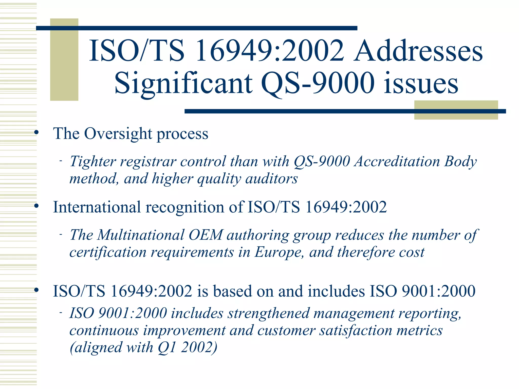 ISO/TS 16949:2002 Addresses
Significant QS-9000 issues
• The Oversight process
- Tighter registrar control than with QS-9000 Accreditation Body
method, and higher quality auditors
• International recognition of ISO/TS 16949:2002
- The Multinational OEM authoring group reduces the number of
certification requirements in Europe, and therefore cost
• ISO/TS 16949:2002 is based on and includes ISO 9001:2000
- ISO 9001:2000 includes strengthened management reporting,
continuous improvement and customer satisfaction metrics
(aligned with Q1 2002)
 