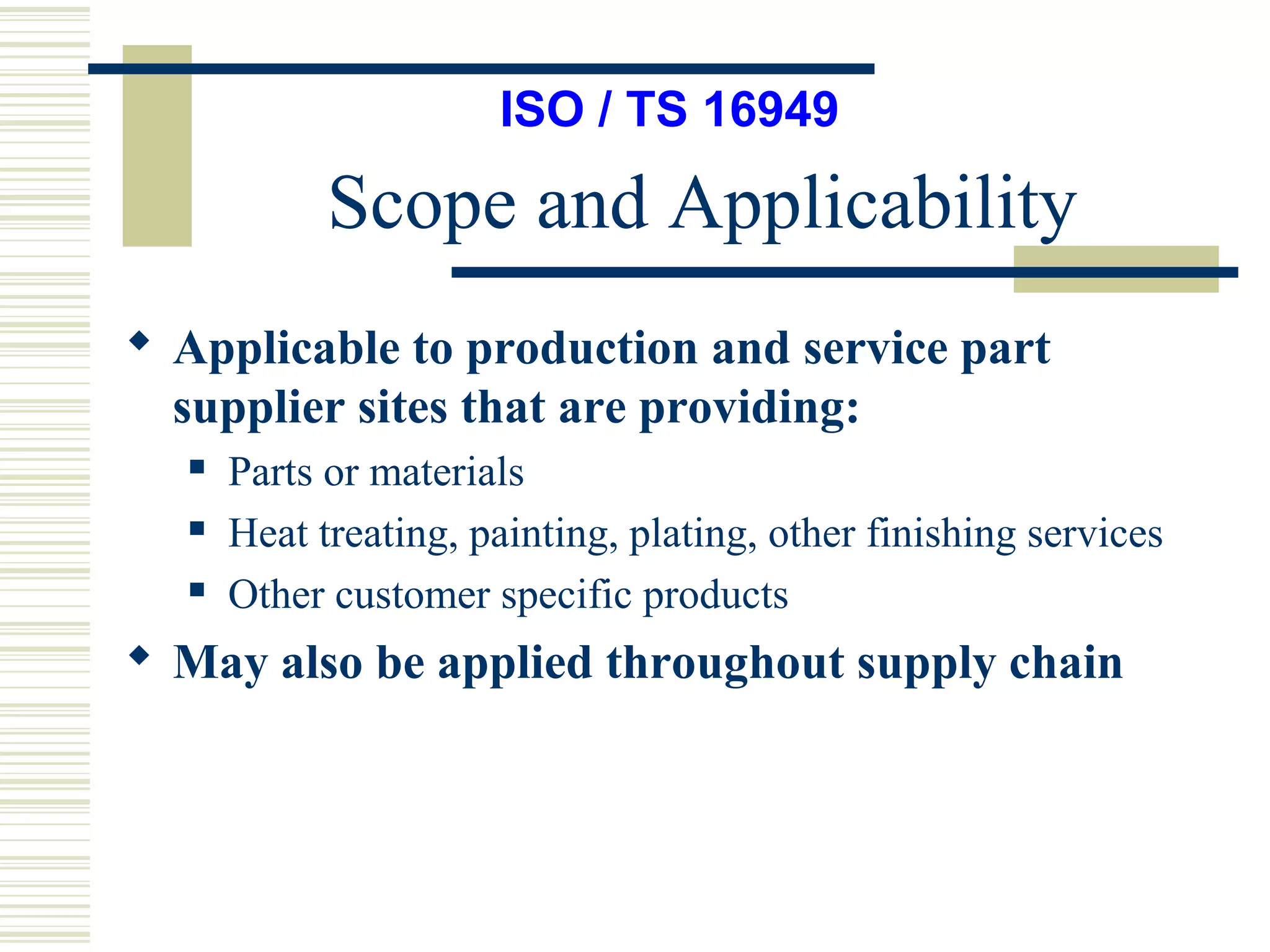 Scope and Applicability
ISO / TS 16949
 Applicable to production and service part
supplier sites that are providing:
 Parts or materials
 Heat treating, painting, plating, other finishing services
 Other customer specific products
 May also be applied throughout supply chain
 