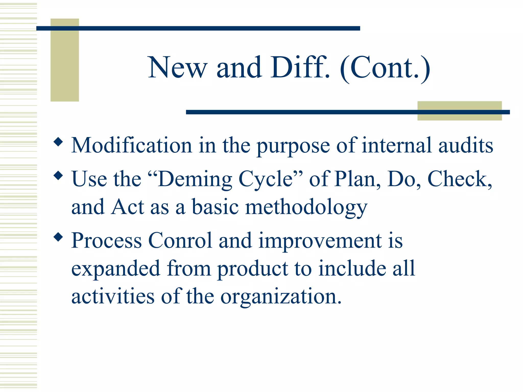 New and Diff. (Cont.)
 Modification in the purpose of internal audits
 Use the “Deming Cycle” of Plan, Do, Check,
and Act as a basic methodology
 Process Conrol and improvement is
expanded from product to include all
activities of the organization.
 