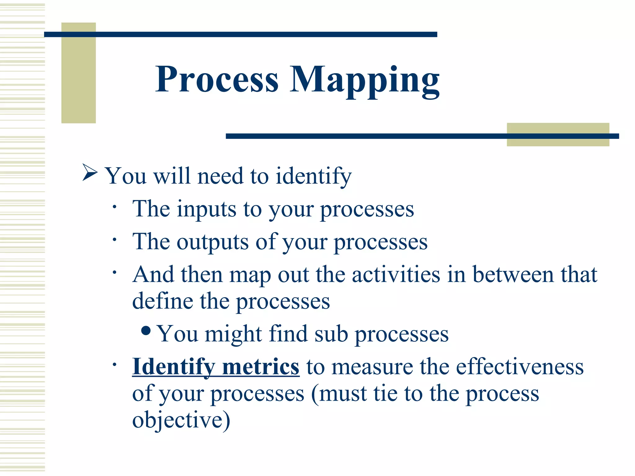 Process Mapping
 You will need to identify
• The inputs to your processes
• The outputs of your processes
• And then map out the activities in between that
define the processes
You might find sub processes
• Identify metrics to measure the effectiveness
of your processes (must tie to the process
objective)
 