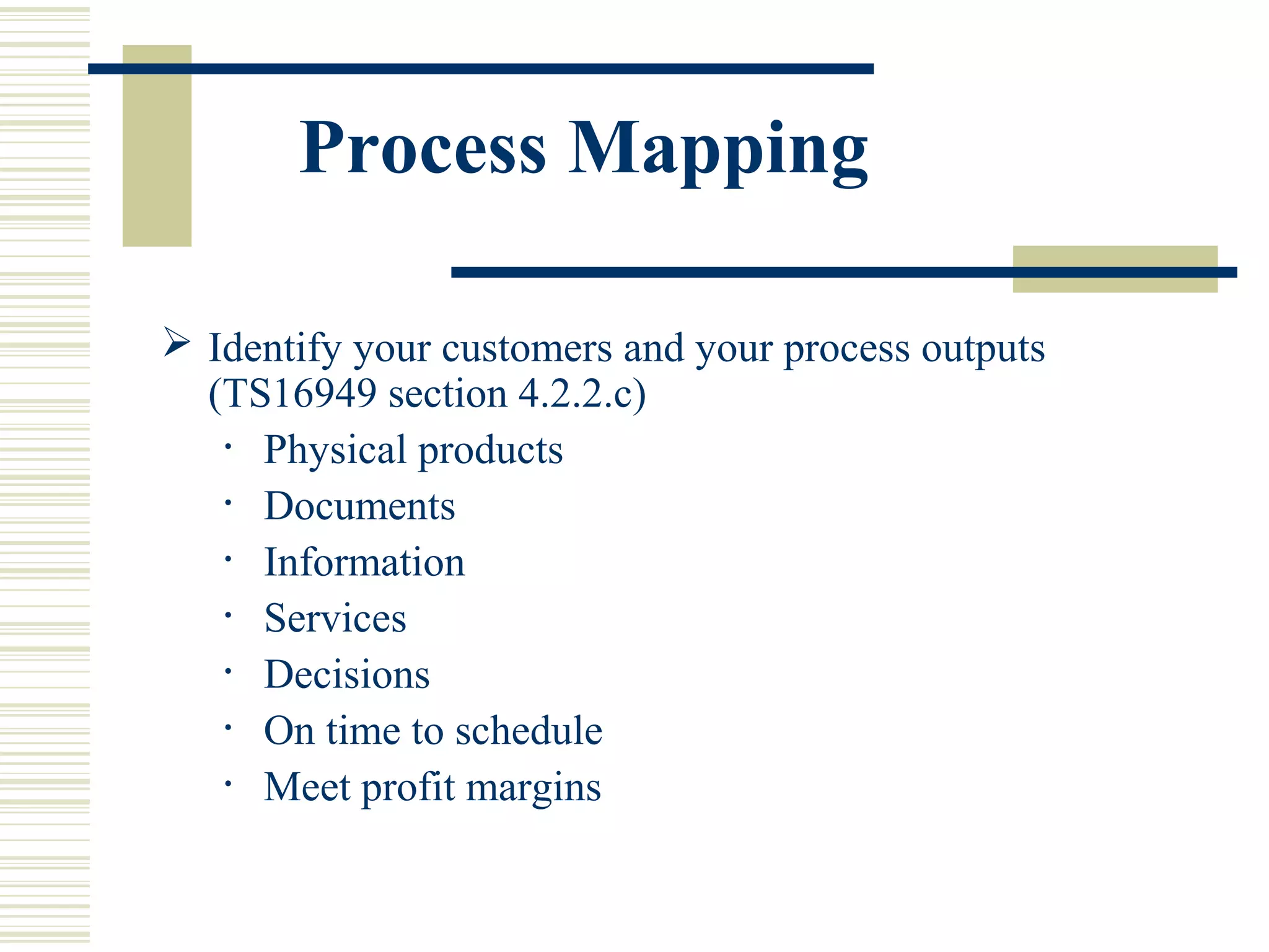 Process Mapping
 Identify your customers and your process outputs
(TS16949 section 4.2.2.c)
• Physical products
• Documents
• Information
• Services
• Decisions
• On time to schedule
• Meet profit margins
 