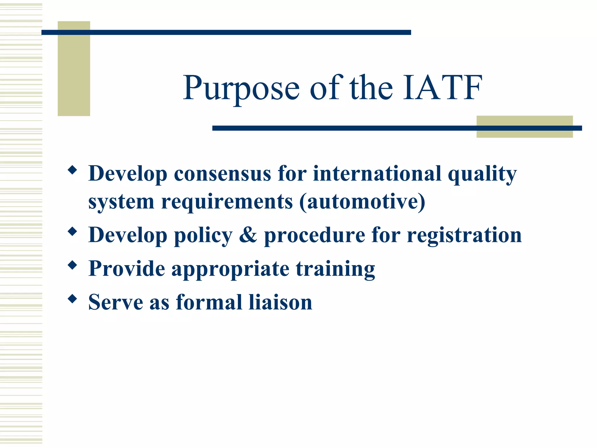 Purpose of the IATF
 Develop consensus for international quality
system requirements (automotive)
 Develop policy & procedure for registration
 Provide appropriate training
 Serve as formal liaison
 