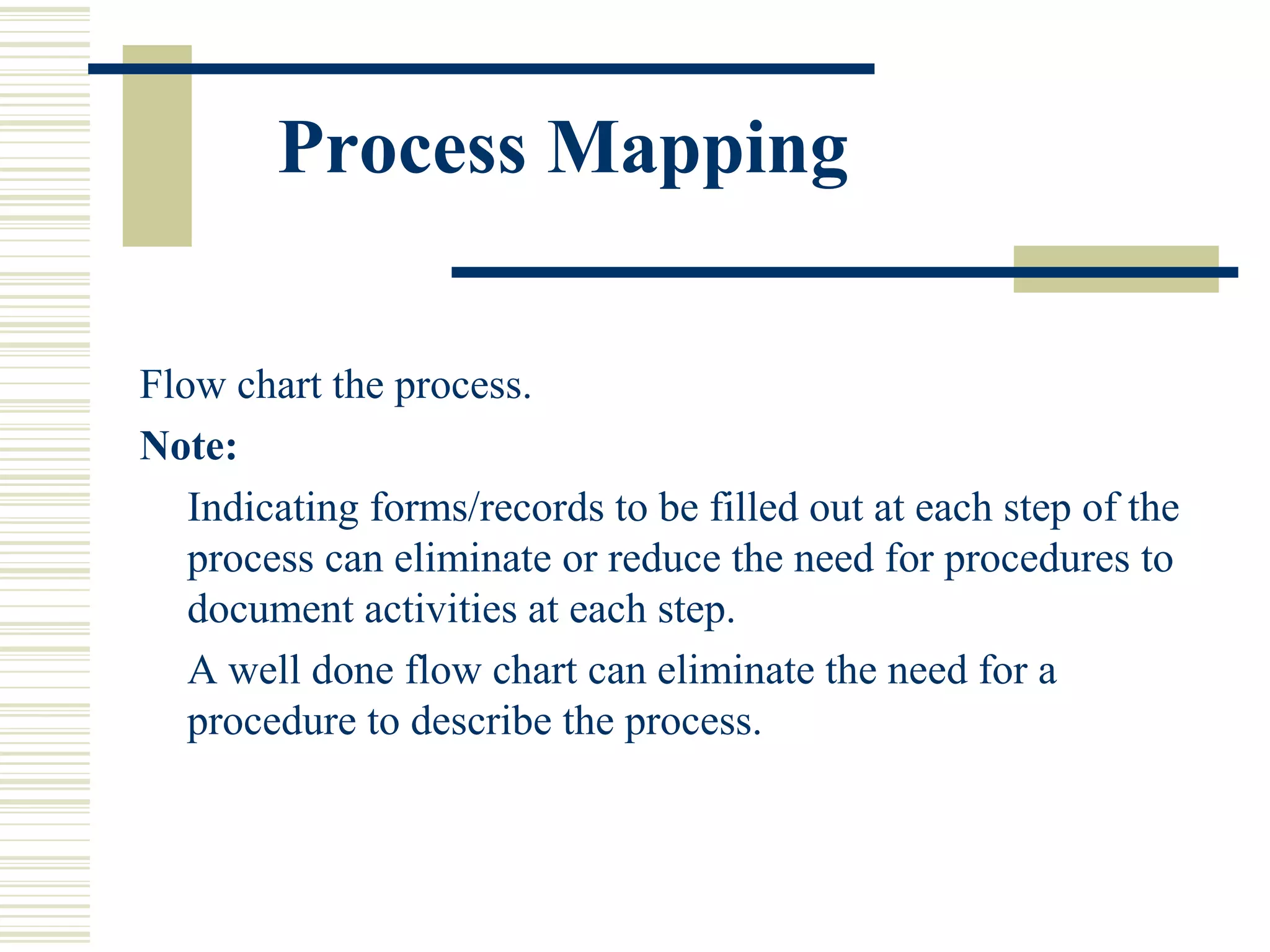 Process Mapping
Flow chart the process.
Note:
Indicating forms/records to be filled out at each step of the
process can eliminate or reduce the need for procedures to
document activities at each step.
A well done flow chart can eliminate the need for a
procedure to describe the process.
 