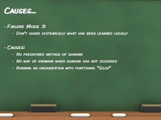 Causes...
•

Failure Mode 3:
•

•

Don’t share systemically what has been learned locally

Causes:
•

No predefined method of sharing

•

No way of knowing when sharing has not occurred

•

Running an organization with functional “Silos”

 