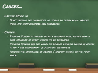 Causes...
•

Failure Mode 4:
•

•

Don’t develop the capabilities of others to design work, improve
work, and institutionalize new knowledge

Causes:
•

Problem Solving is thought of as a specialist role, rather than a
core capability of every worker to be developed

•

Problem Solving and the ability to develop problem solving in others
is not a key requirement of managers everywhere

•

Ignoring the importance of mentor / student ratio’s on the plant
floor.

 