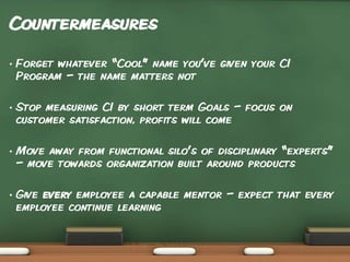 Countermeasures
•

Forget whatever “Cool” name you’ve given your CI
Program – the name matters not

•

Stop measuring CI by short term Goals – focus on
customer satisfaction, profits will come

•

Move away from functional silo’s of disciplinary “experts”
– move towards organization built around products

•

Give every employee a capable mentor – expect that every
employee continue learning

 