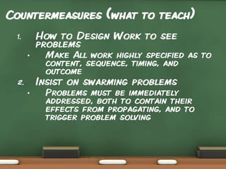 Countermeasures (what to teach)
How to Design Work to see
problems

1.
•

Make All work highly specified as to
content, sequence, timing, and
outcome

Insist on swarming problems

2.
•

Problems must be immediately
addressed, both to contain their
effects from propagating, and to
trigger problem solving

 