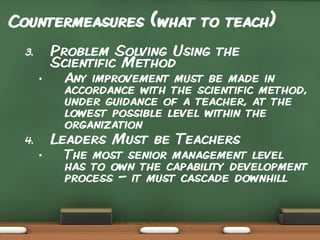Countermeasures (what to teach)
Problem Solving Using the
Scientific Method

3.
•

Any improvement must be made in
accordance with the scientific method,
under guidance of a teacher, at the
lowest possible level within the
organization

Leaders Must be Teachers

4.
•

The most senior management level
has to own the capability development
process – it must cascade downhill

 