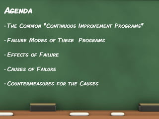 Agenda
•

The Common “Continuous Improvement Programs”

•

Failure Modes of These Programs

•

Effects of Failure

•

Causes of Failure

•

Countermeasures for the Causes

 